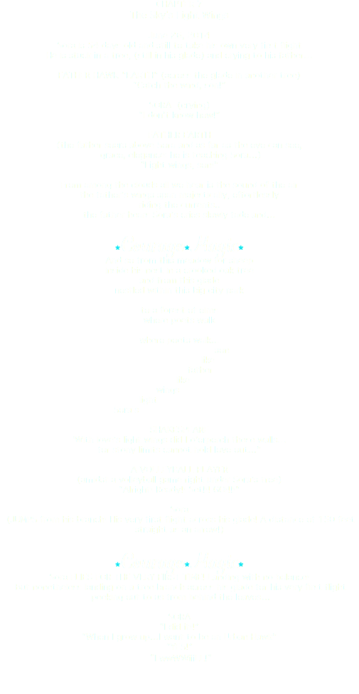 CHAPTER 7 The Sky’s Light Wings June 26, 2014 Sora is 54 days old and still to take his own very first flight He is stuck in a tree, (still in his glade) and crying to his father… FATHER HAWK "EARTH" (across the glade in another tree) “Catch the wind, son!” SORA (crying) “I don’t know how!” FATHER EARTH (the father soars above Sora and as far as the eye can see, grace, elegance: he is teaching Sora…) “Light wings, son!” From among the clouds all we hear is the sound of the air the father’s wings span majestically, effortlessly riding the currents.. the father hears Sora’s cries slowly fade and… *Courage *Magic* And so from this meadow for sheep inside his nest in a crooked oak tree and from this glade nestled within this big city park to a forest of elms where poets walk where poets walk... son like father like wings light Sora's SHAKESPEARE ‘With love’s light wings did I o’erperch these walls… for stony limits cannot hold love out…” A VOLLEYBALL PLAYER (amidst a volleyball game right under Sora’s tree) “Alright! Ready!! Set!!! GO!!!!" Sora (JUMPS from his branch! His very first flight across his glade! A distance of 150 feet straight as an arrow!) *Courage *Magic* Sora FLIES FOR THE VERY FIRST TIME! Landing with no balance! But nonetheless landing on a tree branch across his glade for his very first flight peeking out to us from behind the leaves… SORA “I did it!!” “When I grow up…I want to be an Urban Hawk” “YES!” “I wwWWiiiLL!”