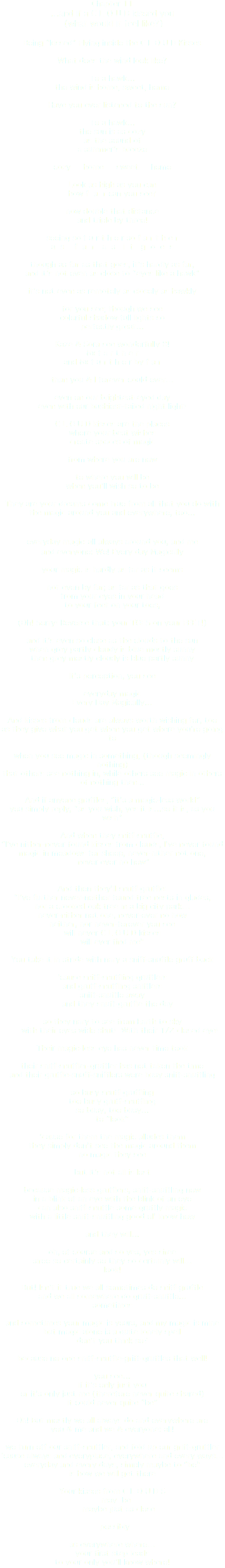Chapter 11 …and if a C L O U D kissed you (what would it feel like?) Being “kissed” Flying inside the C L O U D Kisses What does the wind look like? To a hawk… the wind is home, sweet, home Have you ever listened to the sun? To a hawk… the sun is as cozy as the sound of a summer’s breeze cozy home sweet home Look as high as you can how f a r can you see? now double that distance and triple by three! seeing so f u r t h e r so f a r t h e r a s f a r a s i t g o e s though as far as that goes, it’s hardly as far, and it’s not even as close to “eyes like a hawk” it’s not even as remotely as closely as hawkly for you see; though we see colorful shadow-full lights so perfectly great… Kaze & Sora see wonderfully 8! 8x f a r t h e r and 8x f u r t h e r by f a r than you & I forever could ever… even on our brightest-eyed day even with our bushiest-tailed night light! C L O U D kisses are the places where your best wishes create spaces of magic from where you are now to where you will be when you’ll wish so to be They are your dreams come true from all that you do with the magic around you and everywhere, too… everyday magic all always around you, and me and everyone: We! Every day Magically your magic is hardly as far as it seems not even by far; as far as that goes from your eyes in your head to your feet on your toes, (Oh! Sorry! Reverse that: your TOES on your FEET!) and it’s even so close as the clouds to the sun when grey partly cloudy is blue mostly sunny then grey mostly cloudy is blue partly sunny It’s perception, you see everyday magic Every Day Magically… And kisses from clouds are always worth wishing for, too as they give what you get when you get where you’re going to when you see magic in something, (though seemingly nothing) that others see nothing in, while others see magic in others of nothing then... And if anyone gruffles, “it’s a magic-less world” you simply reply, “as you wish, yes it is…so it is, as you wish” And when they sniff-snuffle, “I’ve nither-never found kisses from clouds, I’ve never found magic in meadows for sheep, never-nither not one, never ever no how” And then they’ll snuff-gruffle: “I’ve further never-neither found tree nests in glades, nor a crooked oak tree in a big city park… never-nither not one, never-ever no how neither, nor never-forever you see will never C L O U D kisses will ever find me” You take it in stride with nary a sniff-snuffle gruff back ‘cause sniff-snuffling grufflers and gruff-snuffling snifflers sniff-snuffle away and they snuff-gruffle the day so they nary to see from Earth to sky with their eyes wide shut! With their 1/2 closed eye! Their magic-less eye has never time took their sniff-snuffler-gruffler has not taken the time and their gruffle-snuff-snifflers were busy sniff-snuffling so busy snuff-gruffling too busy gruff-snuffling so busy, too busy… to “look” ‘cause for them the magic alludes them they simply don’t see the magic around them no magic they see but it’s not all is lost because magic-less grufflers, sniff-snuffling now in a blink of an eye with the blink of an eye can also sniff-snuffle some gruffly magic with a little sniff-snuffling good ol’ know how and they will… oh, of course and so yes, yes siree siree so certainly so they so certainly will… look! But! Isn’t it true we all sometimes do sniff-gruffle and we all somewhere do gruff-snuffle… sometimes and sometimes your magic is yours, and my magic is mine but magic alone is a quite lonely spell don’t you think so? because no one sniff-snuffle-griff-gruffles that well! you see… if it’s only just you or it’s only just me (therefore never quite shared) it could never quite “be” Oh! But mostly we all always do and everywhere are you & me and we & everyone: all! we turn off our sniff-snuffler, and fold up our griff-gruffler ‘cause always and everyplace, everywhere and every ways… everyday and every days, simply maybe to “be” is how we will get there Your kisses from C L O U D S may be maybe just as close possibly as everywhere where… your first step leads to your only you’ll know where!